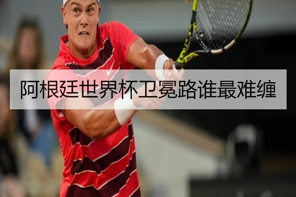 阿根廷世界杯卫冕路谁最难缠