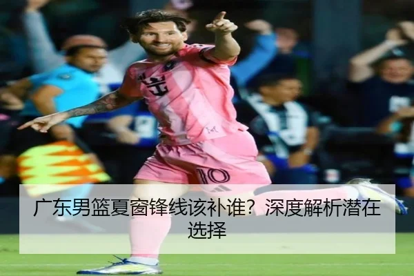 广东男篮夏窗锋线该补谁？深度解析潜在选择